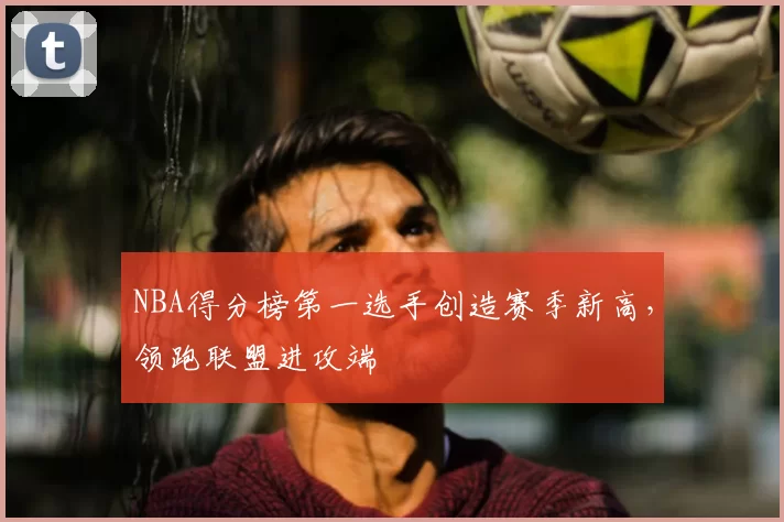 NBA得分榜第一选手创造赛季新高，领跑联盟进攻端
